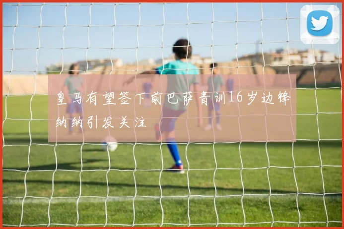 皇马有望签下前巴萨青训16岁边锋纳纳引发关注