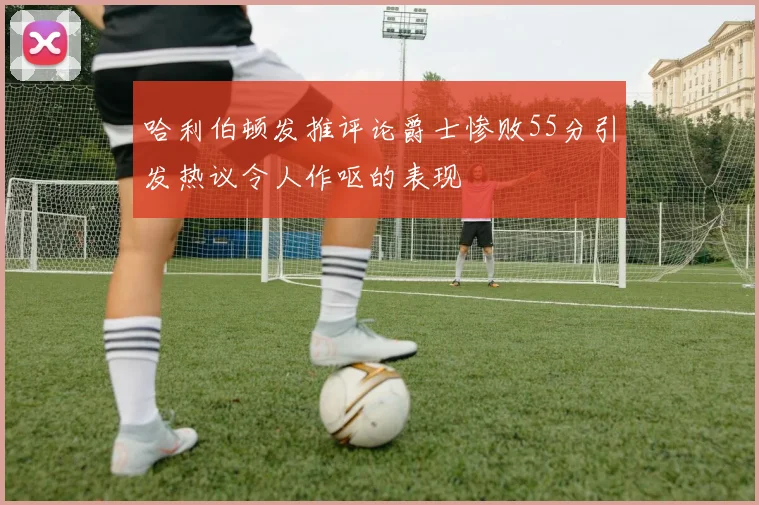 哈利伯顿发推评论爵士惨败55分引发热议令人作呕的表现