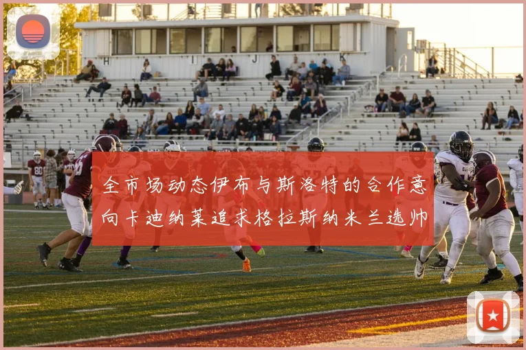 全市场动态伊布与斯洛特的合作意向卡迪纳莱追求格拉斯纳米兰选帅困境加剧