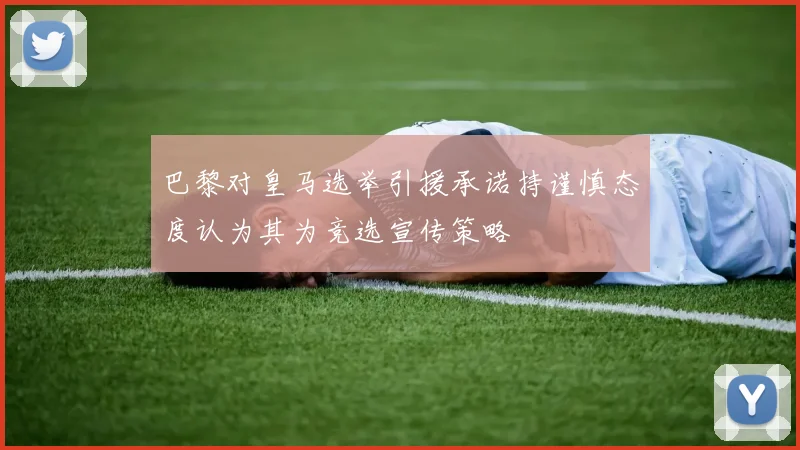巴黎对皇马选举引援承诺持谨慎态度认为其为竞选宣传策略