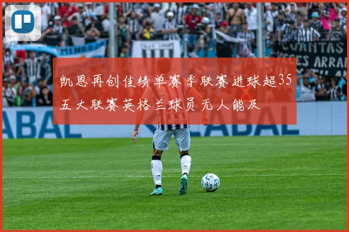 凯恩再创佳绩单赛季联赛进球超35五大联赛英格兰球员无人能及