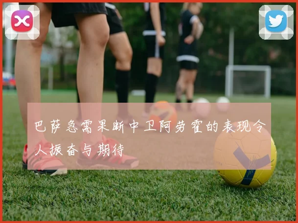 巴萨急需果断中卫阿劳霍的表现令人振奋与期待