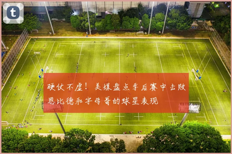 硬仗不虚！美媒盘点季后赛中击败恩比德和字母哥的球星表现