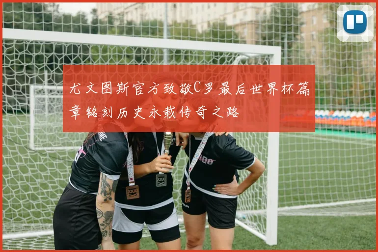 尤文图斯官方致敬C罗最后世界杯篇章铭刻历史永载传奇之路