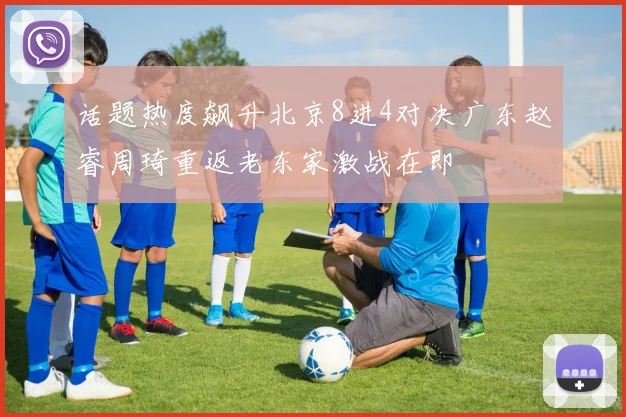话题热度飙升北京8进4对决广东赵睿周琦重返老东家激战在即