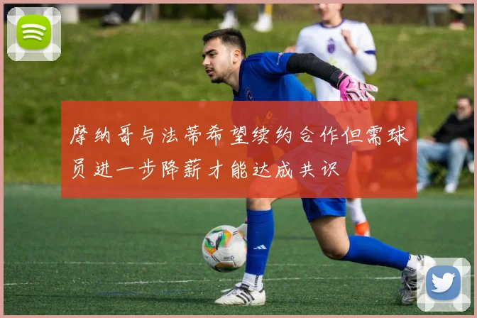 摩纳哥与法蒂希望续约合作但需球员进一步降薪才能达成共识