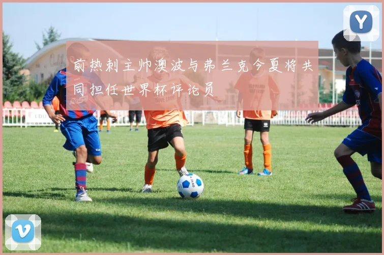前热刺主帅澳波与弗兰克今夏将共同担任世界杯评论员