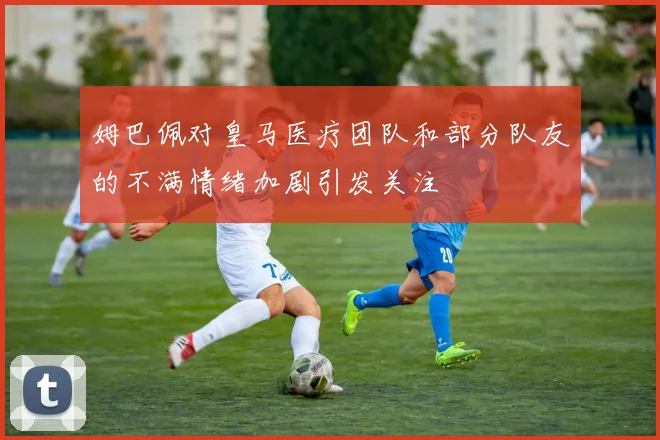 姆巴佩对皇马医疗团队和部分队友的不满情绪加剧引发关注