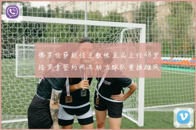 佛罗伦萨新任主教练正式上任48岁格罗索签约两年助力球队重振雄风