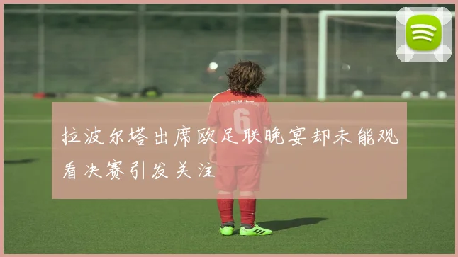 拉波尔塔出席欧足联晚宴却未能观看决赛引发关注