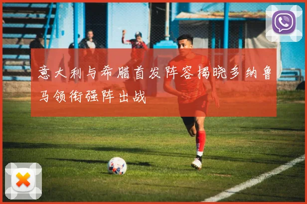 意大利与希腊首发阵容揭晓多纳鲁马领衔强阵出战