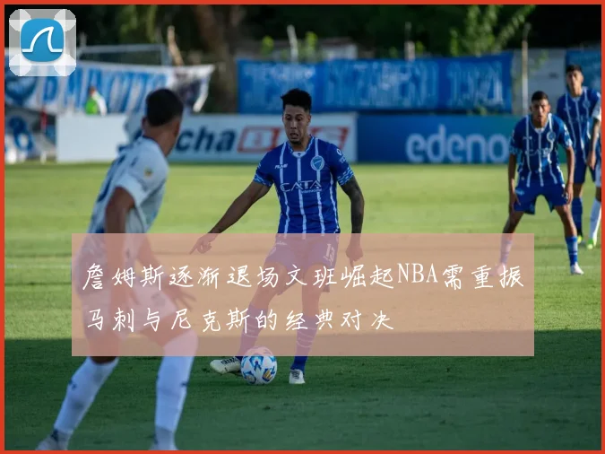 詹姆斯逐渐退场文班崛起NBA需重振马刺与尼克斯的经典对决