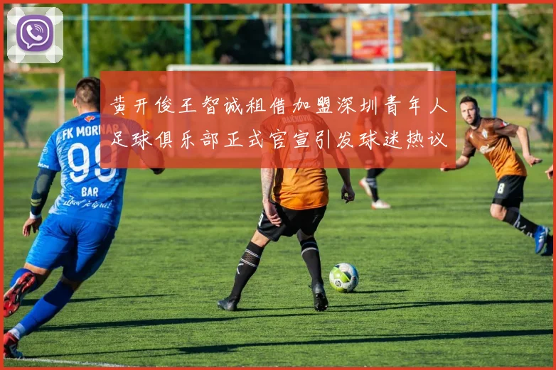 黄开俊王智诚租借加盟深圳青年人足球俱乐部正式官宣引发球迷热议