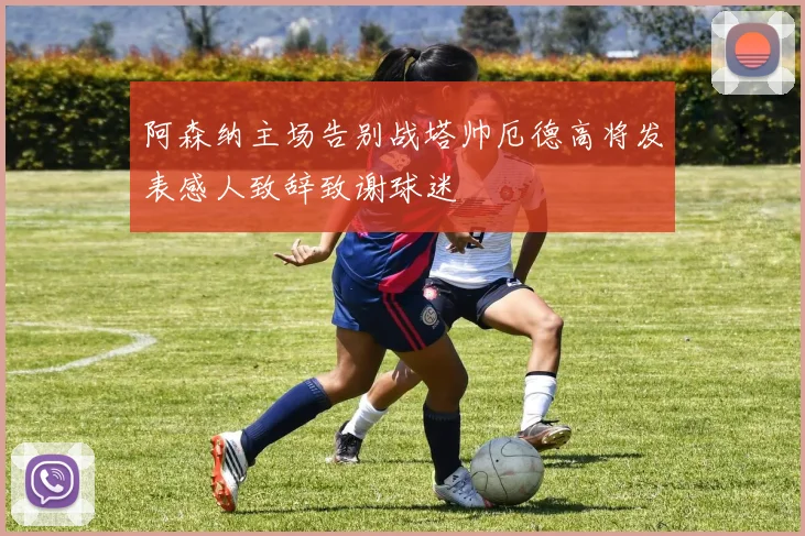 阿森纳主场告别战塔帅厄德高将发表感人致辞致谢球迷