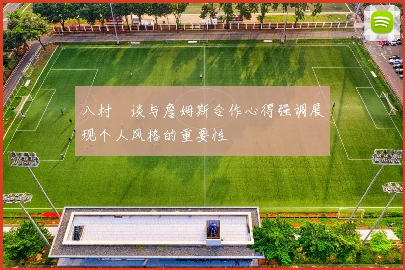 八村塁谈与詹姆斯合作心得强调展现个人风格的重要性