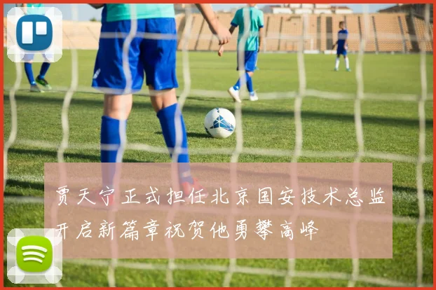 贾天宁正式担任北京国安技术总监开启新篇章祝贺他勇攀高峰