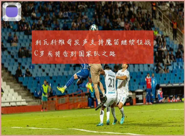 利瓦科维奇发声支持魔笛继续征战C罗或将告别国家队之路