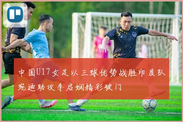 中国U17女足以三球优势战胜印度队宛迪助攻李启娴精彩破门