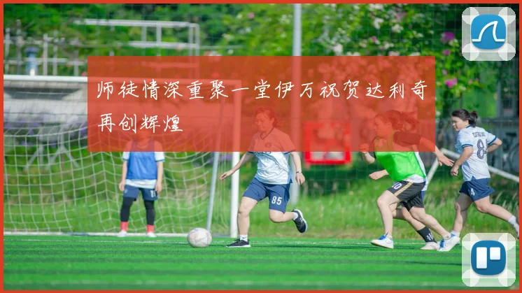 师徒情深重聚一堂伊万祝贺达利奇再创辉煌